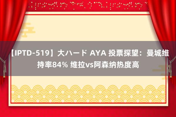 【IPTD-519】大ハード AYA 投票探望：曼城维持率84% 维拉vs阿森纳热度高