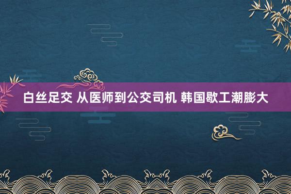 白丝足交 从医师到公交司机 韩国歇工潮膨大