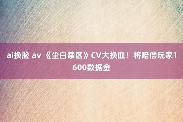 ai换脸 av 《尘白禁区》CV大换血！将赔偿玩家1600数据金