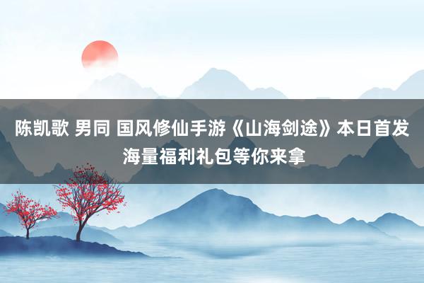 陈凯歌 男同 国风修仙手游《山海剑途》本日首发 海量福利礼包等你来拿