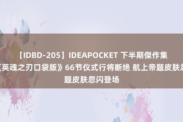 【IDBD-205】IDEAPOCKET 下半期傑作集2009 《英魂之刃口袋版》66节仪式行将断绝 航上帝题皮肤忽闪登场