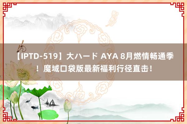 【IPTD-519】大ハード AYA 8月燃情畅通季！魔域口袋版最新福利行径直击！