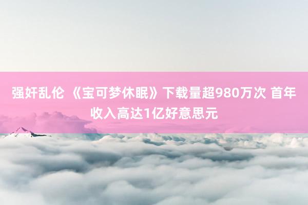 强奸乱伦 《宝可梦休眠》下载量超980万次 首年收入高达1亿好意思元