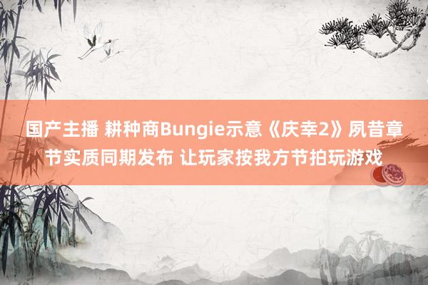 国产主播 耕种商Bungie示意《庆幸2》夙昔章节实质同期发布 让玩家按我方节拍玩游戏