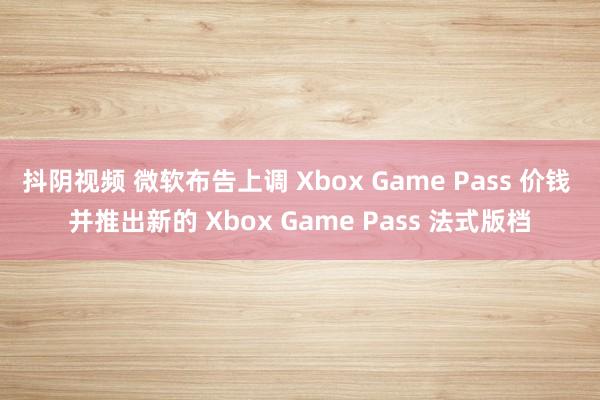 抖阴视频 微软布告上调 Xbox Game Pass 价钱 并推出新的 Xbox Game Pass 法式版档