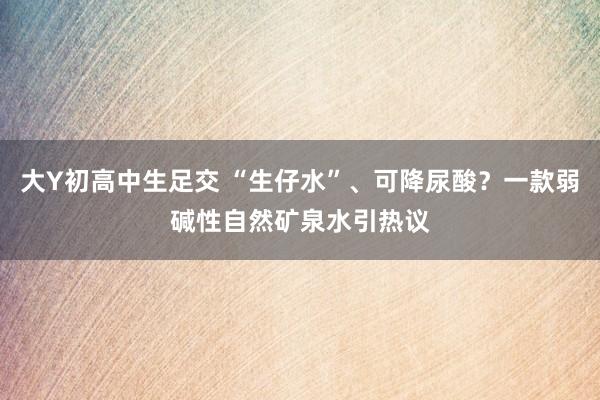 大Y初高中生足交 “生仔水”、可降尿酸？一款弱碱性自然矿泉水引热议