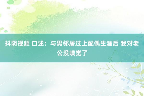 抖阴视频 口述：与男邻居过上配偶生涯后 我对老公没嗅觉了