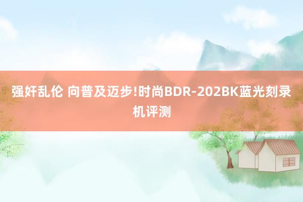 强奸乱伦 向普及迈步!时尚BDR-202BK蓝光刻录机评测