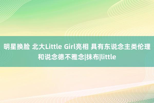 明星换脸 北大Little Girl亮相 具有东说念主类伦理和说念德不雅念|抹布|little