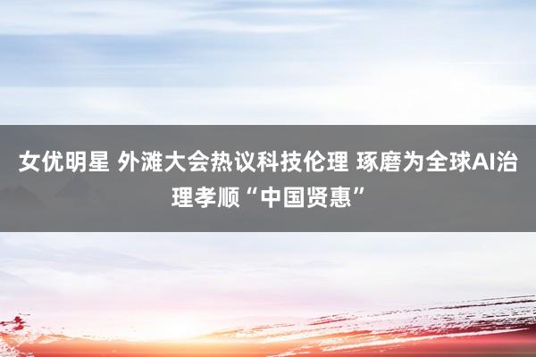 女优明星 外滩大会热议科技伦理 琢磨为全球AI治理孝顺“中国贤惠”