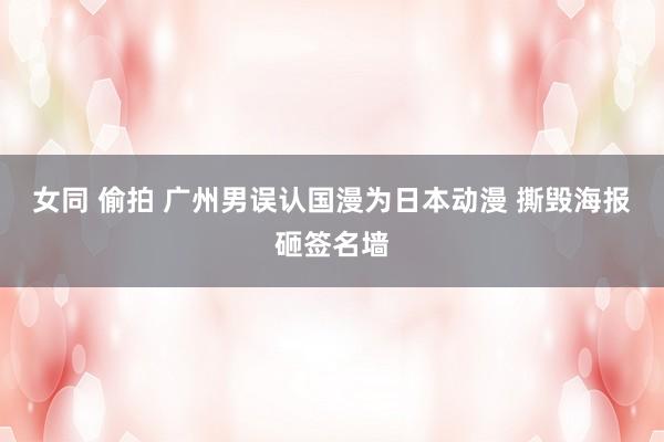 女同 偷拍 广州男误认国漫为日本动漫 撕毁海报砸签名墙