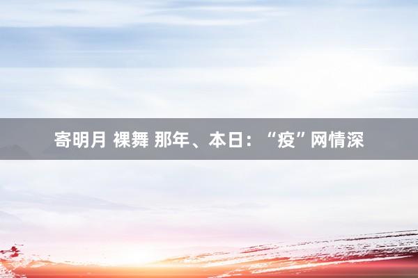 寄明月 裸舞 那年、本日：“疫”网情深