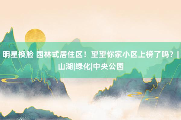 明星换脸 园林式居住区！望望你家小区上榜了吗？|山湖|绿化|中央公园