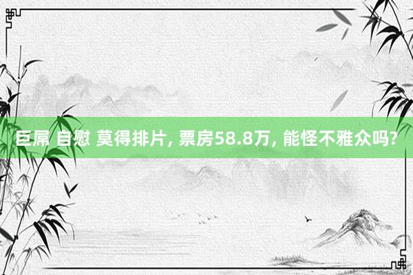 巨屌 自慰 莫得排片, 票房58.8万, 能怪不雅众吗?