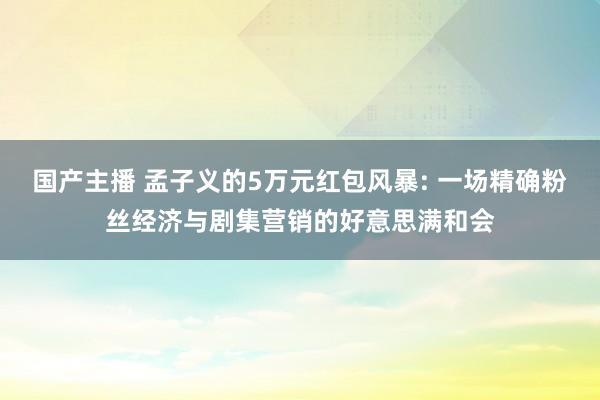 国产主播 孟子义的5万元红包风暴: 一场精确粉丝经济与剧集营销的好意思满和会