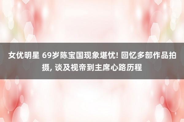 女优明星 69岁陈宝国现象堪忧! 回忆多部作品拍摄, 谈及视帝到主席心路历程
